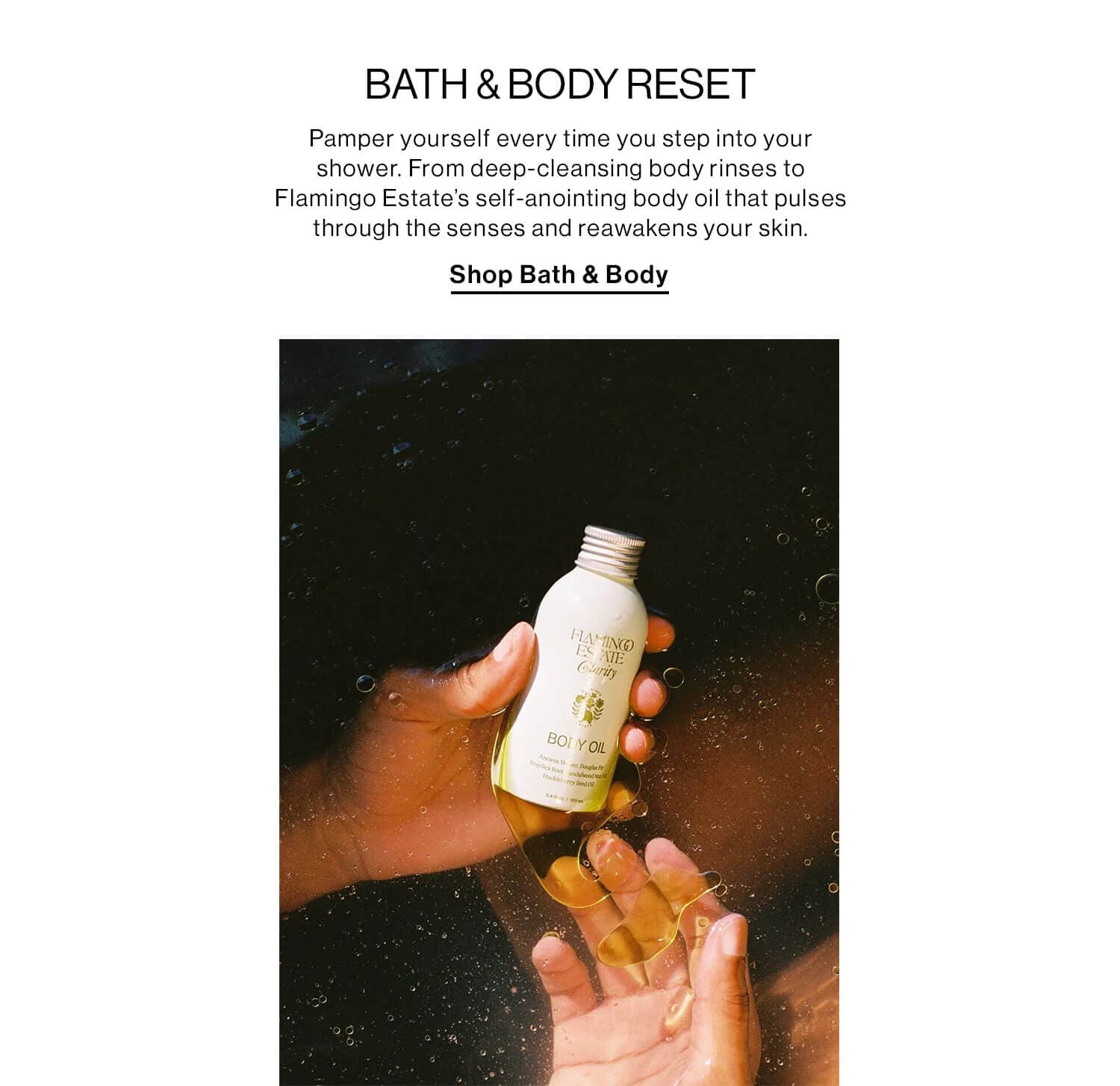 BATH & BODY RESET DEK: Pamper yourself every time you step into your shower. From deep-cleansing body rinses to Flamingo Estate’s self-anointing body oil that pulses through the senses and reawakens your skin. CTA: SHOP BATH & BODY