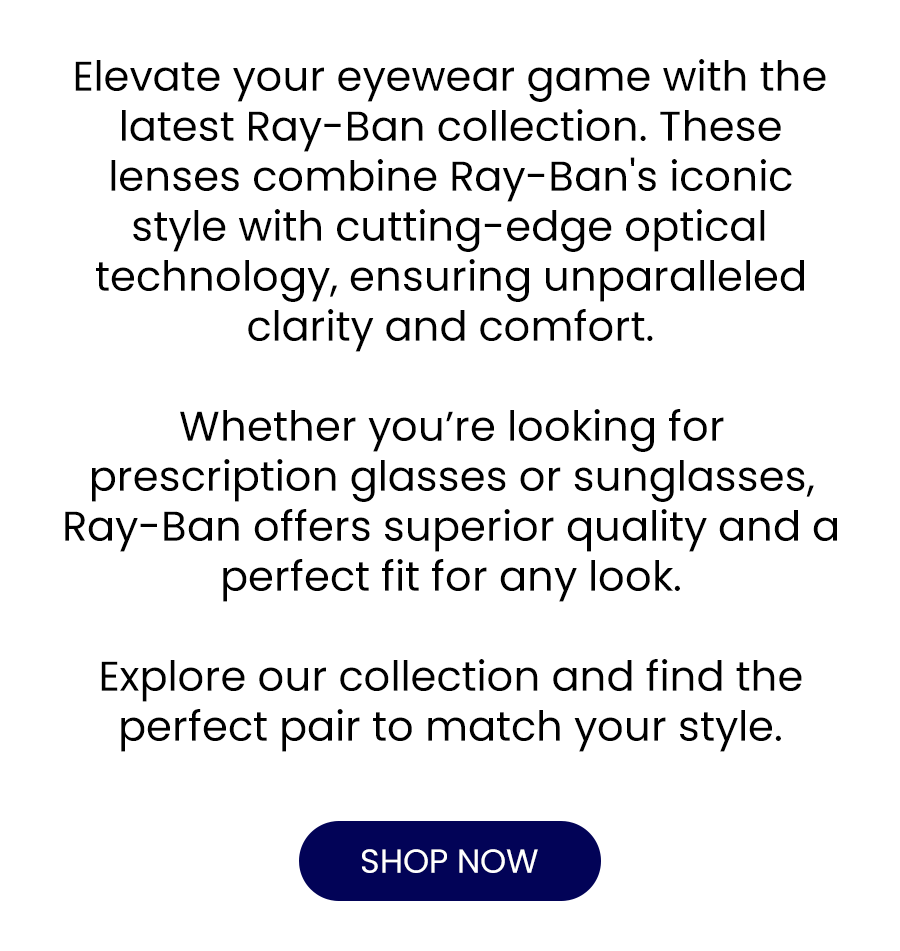 Elevate your eyewear game with the latest Ray-Ban collection. These lenses combine Ray-Ban's iconic style with cutting-edge optical technology, ensuring unparalleled clarity and comfort.  Whether you’re looking for prescription glasses or sunglasses, Ray-Ban offers superior quality and a perfect fit for any look.   Explore our collection and find the perfect pair to match your style.