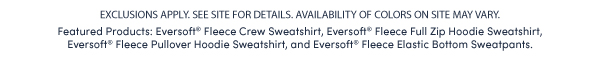 EXCLUSIONS APPLY. SEE SITE FOR DETAILS. AVAILABILITY OF COLORS ON SITE MAY VARY. Featured Products: Eversoft® Fleece Crew Sweatshirt, Eversoft® Fleece Full Zip Hoodie Sweatshirt,  Eversoft® Fleece Pullover Hoodie Sweatshirt, and Eversoft® Fleece Elastic Bottom Sweatpants. 