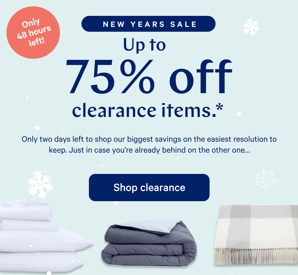 NEW YEARS SALE >> Up to 75% off clearance.* >> Only two days left to shop our biggest savings on the easiest resolution to keep. Just in case you're already behind on the other one... >> Shop clearance >>