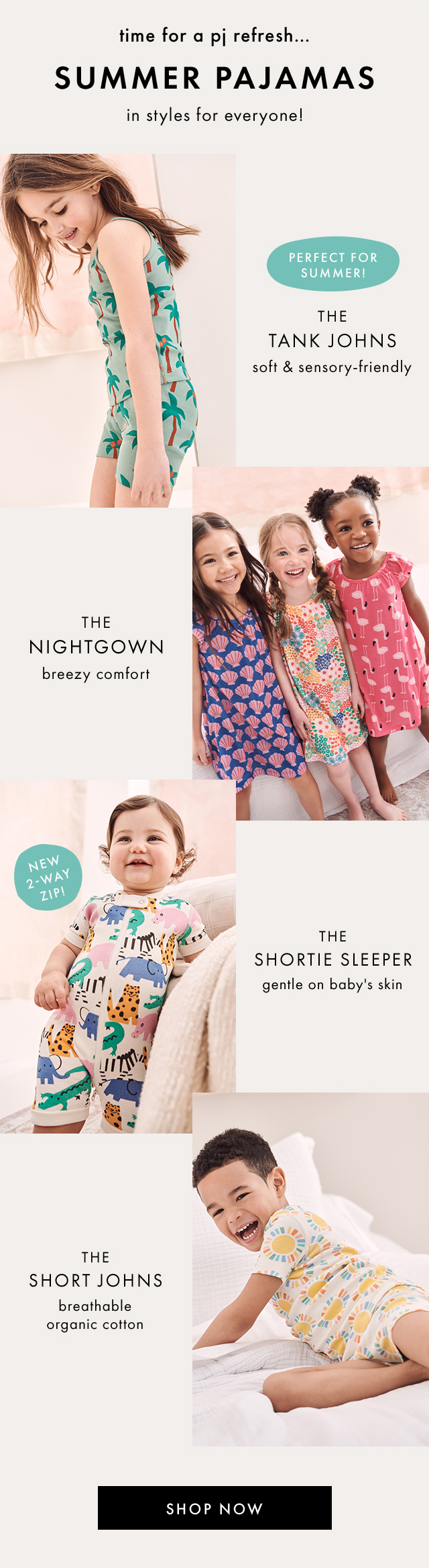 time for a pj refresh ... | SUMMER PAJAMAS | in styles for everyone! | PERFECT FOR SUMMER! | THE TANK JOHNS | soft & sensory-friendly | THE NIGHTGOWN | breezy comfort | NEW 2-WAY ZIP! | THE SHORTIE SLEEPER | gentle on baby's skin | THE SHORT JOHNS | breathable organic cotton | SHOP NOW