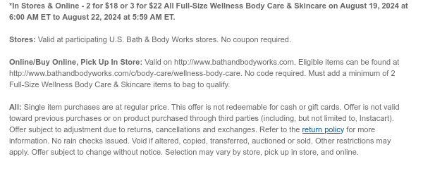 *In Stores & Online - 2 for $18 or 3 for $22 All Full-Size Wellness Body Care & Skincare on August 19, 2024 at 6:00 AM ET to August 22, 2024 at 5:59 AM ET.  Stores: Valid at participating U.S. Bath & Body Works stores. No coupon required. Online/Buy Online, Pick Up In Store: Valid on http://www.bathandbodyworks.com. Eligible items can be found at http://www.bathandbodyworks.com/c/body-care/wellness-body-care. No code required. Must add a minimum of 2 Full-Size Wellness Body Care & Skincare items to bag to qualify. All: Single item purchases are at regular price. This offer is not redeemable for cash or gift cards. Offer is not valid toward previous purchases or on product purchased through third parties (including, but not limited to, Instacart). Offer subject to
 adjustment due to returns, cancellations and exchanges. Refer to the return policy for more information. No rain checks issued. Void if altered, copied, transferred, auctioned or sold. Other restrictions may apply. Offer subject to change without notice. Selection may vary by store, pick up in store, and online.