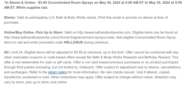 *In Stores & Online - $3.95 Concentrated Room Sprays on May 29, 2024 at 6:00 AM ET to May 30, 2024 at 5:59 AM ET. While supplies last.  Stores: Valid at participating U.S. Bath & Body Works stores. Print this email or provide on device at time of purchase.  Online/Buy Online, Pick Up In Store: Valid on http://www.bathandbodyworks.com. Eligible items can be found at http://www.bathandbodyworks.com/c/home-fragrance/room-sprays-mists. Add eligible Concentrated Room Spray items to cart and enter promotion code HELLOSUN during checkout.  All: Limit 24. Eligible items will be adjusted to $3.95 at checkout, up to the limit. Offer cannot be combined with any other scannable coupons or code-based offers except My Bath & Body Works Rewards and Birthday Reward. This offer is
 not redeemable for cash or gift cards. Offer is not valid toward previous purchases or on product purchased through third parties (including, but not limited to, Instacart). Offer subject to adjustment due to returns, cancellations and exchanges. Refer to the return policy for more information. No rain checks issued. Void if altered, copied, transferred, auctioned or sold. Other restrictions may apply. Offer subject to change without notice. Selection may vary by store, pick up in store, and online.