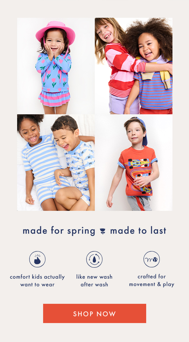 made for spring made to last | comfort kids actually want to wear | like new wash after wash | crafted for movement & play | SHOP NOW