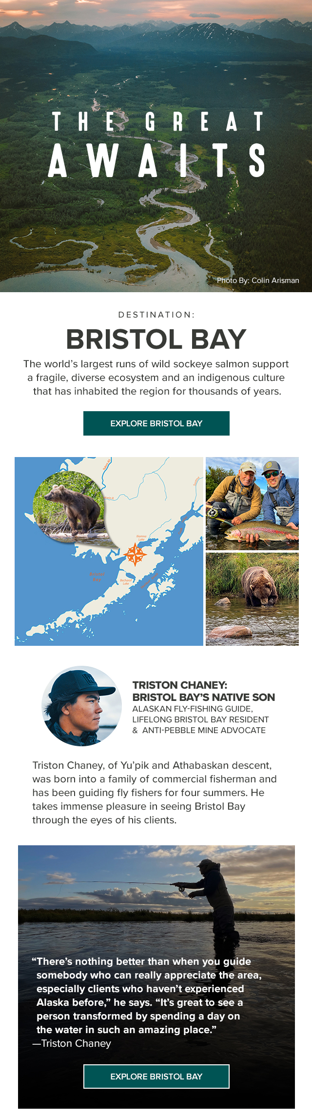 The Great Awaits Destination: Bristol Bay The world’s largest runs of wild sockeye salmon support a fragile, diverse ecosystem and an indigenous culture that has inhabited the region for thousands of years.Triston Chaney, of Yu’pik and Athabaskan descent, was born into a family of commercial fisherman and has been guiding fly fishers for four summers. He takes immense pleasure in seeing Bristol Bay through the eyes of his clients.'There’s nothing better than when you guide somebody who can really appreciate the area, especially clients who haven't experienced Alaska before,” he says. 'It’s great to see a person transformed by spending a day on the water in such an amazing place.'—Triston Chaney