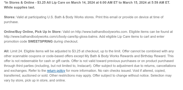 *In Stores & Online - $3.25 All Lip Care on March 14, 2024 at 6:00 AM ET to March 15, 2024 at 5:59 AM ET. While supplies last.  Stores: Valid at participating U.S. Bath & Body Works stores. Print this email or provide on device at time of purchase.  Online/Buy Online, Pick Up In Store: Valid on http://www.bathandbodyworks.com. Eligible items can be found at http://www.bathandbodyworks.com/c/body-care/lip-gloss-balms. Add eligible Lip Care items to cart and enter promotion code SWEETSPRING during checkout.  All: Limit 24. Eligible items will be adjusted to $3.25 at checkout, up to the limit. Offer cannot be combined with any other scannable coupons or code-based offers except My Bath & Body Works Rewards and Birthday Reward. This offer is not redeemable for cash or
 gift cards. Offer is not valid toward previous purchases or on product purchased through third parties (including, but not limited to, Instacart). Offer subject to adjustment due to returns, cancellations and exchanges. Refer to the return policy for more information. No rain checks issued. Void if altered, copied, transferred, auctioned or sold. Other restrictions may apply. Offer subject to change without notice. Selection may vary by store, pick up in store, and online.​t