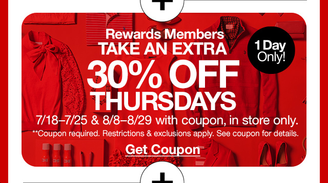 Rewards Members take an extra 30% off** Thursdays. 1 day only! 7/18-7/25 & 8/8-8/29 with coupon, in store only. **Coupon required. Restrictions & exclusions apply. See coupon for details. Get Coupon