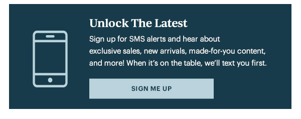 Unlock The Latest  Sign up for SMS alerts and hear about exclusive sales, new arrivals, made-for-you content, and more! When it's on the table, we'll text you first.   [SIGN ME UP]