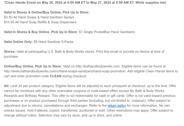 *Clean Hands Event on May 26, 2024 at 6:00 AM ET to May 27, 2024 at 5:59 AM ET. While supplies last.  Valid In Stores & Online/Buy Online, Pick Up In Store:  $3.50 All Hand Soaps & Hand Sanitizer Sprays $10.95 All Hand Soap Refills & Soap Dispensers  Valid In Stores & Buy Online, Pick Up In Store: $1 Single PocketBac Hand Sanitizers  Valid Online Only: $5 Hand Sanitizer 5-Packs  Stores: Valid at participating U.S. Bath & Body Works stores. Print this email or provide on device at time of purchase.  Online/Buy Online, Pick Up In Store: Valid on http://bathandbodyworks.com. Eligible items can be found at http://www.bathandbodyworks.com/c/hand-soaps-sanitizers/hand-soap-promotion. Add eligible Clean Hands items to cart and enter promotion code CLEAN during
 checkout.  All: Limit 24 per product category. Eligible items will be adjusted to each pricepoint at checkout, up to the limit. Offer cannot be combined with any other scannable coupons or code-based offers except My Bath & Body Works Rewards and Birthday Reward. This offer is not redeemable for cash or gift cards. Offer is not valid toward previous purchases or on product purchased through third parties (including, but not limited to, Instacart). Offer subject to adjustment due to returns, cancellations and exchanges. Refer to the return policy for more information. No rain checks issued. Void if altered, copied, transferred, auctioned or sold. Other restrictions may apply. Offer subject to change without notice. Selection may vary by store, pick up in store, and online.