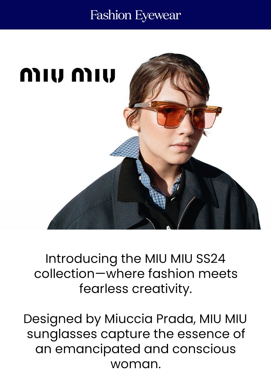 Introducing the MIU MIU SS24 collection—where fashion meets fearless creativity.  Designed by Miuccia Prada, MIU MIU sunglasses capture the essence of an emancipated and conscious woman.  Explore the latest designs and redefine your summer look with the most avant-garde eyewear.