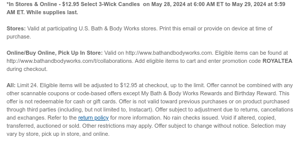 *In Stores & Online - $12.95 Select 3-Wick Candles  on May 28, 2024 at 6:00 AM ET to May 29, 2024 at 5:59 AM ET. While supplies last.  Stores: Valid at participating U.S. Bath & Body Works stores. Print this email or provide on device at time of purchase.  Online/Buy Online, Pick Up In Store: Valid on http://www.bathandbodyworks.com. Eligible items can be found at http://www.bathandbodyworks.com/t/collaborations. Add eligible items to cart and enter promotion code ROYALTEA during checkout.  All: Limit 24. Eligible items will be adjusted to $12.95 at checkout, up to the limit. Offer cannot be combined with any other scannable coupons or code-based offers except My Bath & Body Works Rewards and Birthday Reward. This offer is not redeemable for cash or gift cards. Offer
 is not valid toward previous purchases or on product purchased through third parties (including, but not limited to, Instacart). Offer subject to adjustment due to returns, cancellations and exchanges. Refer to the return policy for more information. No rain checks issued. Void if altered, copied, transferred, auctioned or sold. Other restrictions may apply. Offer subject to change without notice. Selection may vary by store, pick up in store, and online.