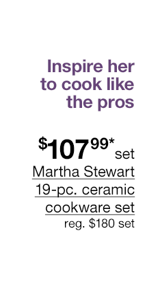 Inspire her to cook like the pros. $107.99* set Martha Stewart 19-pc. ceramic cookware set, regular $180 set