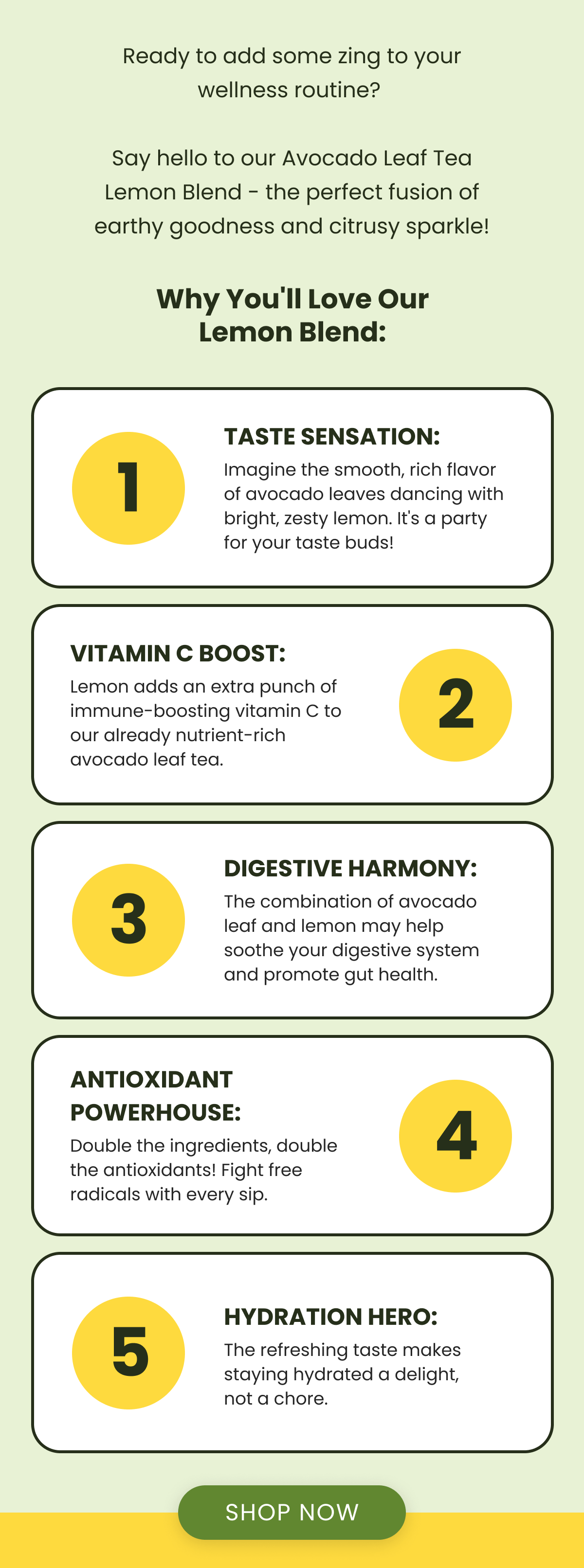 Ready to add some zing to your wellness routine?   Say hello to our Avocado Leaf Tea Lemon Blend - the perfect fusion of earthy goodness and citrusy sparkle! Why You'll Love Our Lemon Blend:  1 Taste Sensation: Imagine the smooth, rich flavor of avocado leaves dancing with bright, zesty lemon. It's a party for your taste buds! Vitamin C Boost: Lemon adds an extra punch of immune-boosting vitamin C to our already nutrient-rich avocado leaf tea. 2 3 Digestive Harmony: The combination of avocado leaf and lemon may help soothe your digestive system and promote gut health. Antioxidant Powerhouse: Double the ingredients, double the antioxidants! Fight free radicals with every sip. 4 5 Hydration Hero: The refreshing taste makes staying hydrated a delight, not a chore. SHOP NOW