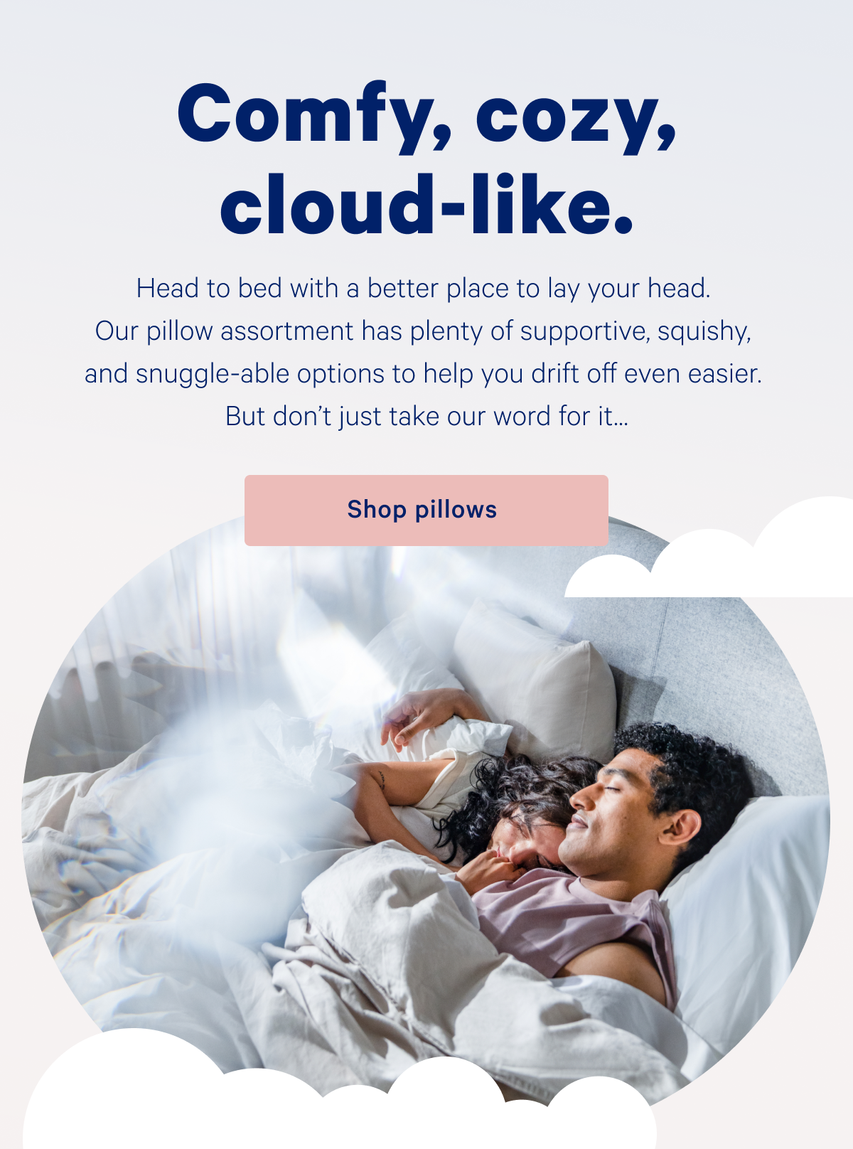 Comfy, cozy, cloud-like. >> Head to bed with a better place to lay your head. Our pillow assortment has plenty of supportive, squishy, and snuggle-able options to help you drift off even easier. But donâ€™t just take our word for itâ€¦ >> Shop pillows >>