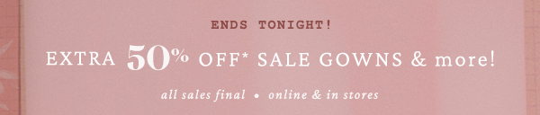 ends tonight! Extra 50% off+ sale gowns & more! All sales final. Online & in stores.