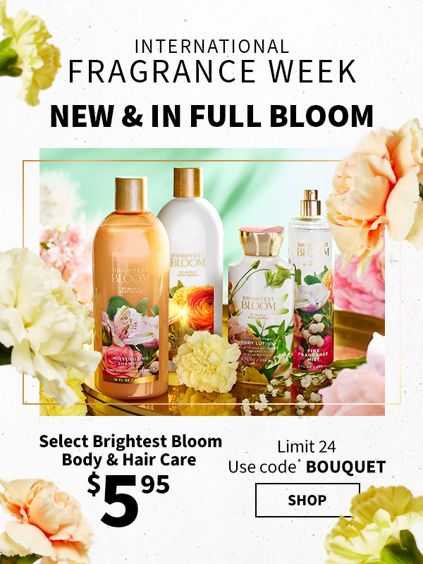 International Fragrance Week. New & in full bloom. $5.95 Select Brightest Bloom Body & Hair Care. Limit 24. Use code* BOUQUET. Shop