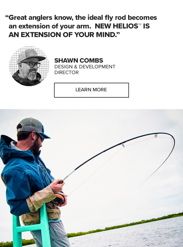 'In the old days, they’d say the ideal fly rod became an extension of your arm. NEW HELIOS™ IS AN EXTENSION OF YOUR MIND.' — Shawn Combs, Design & Development Director