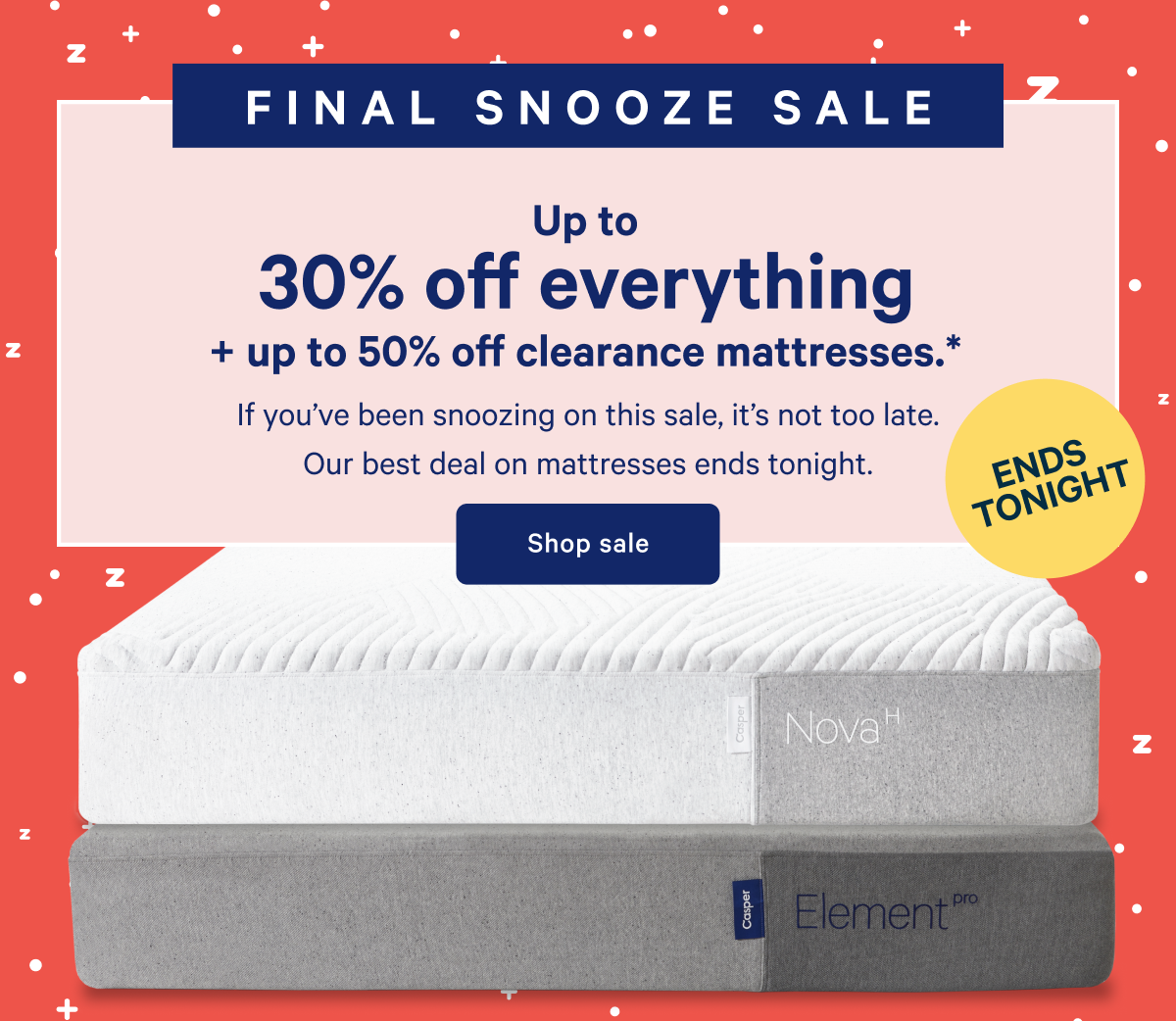 ENDS TONIGHT >> FINAL SNOOZE SALE >> Up to 30% off everything + up to 50% off clearance mattresses. >> If youâ€™ve been snoozing on this sale, itâ€™s not too late. Our best deal on mattresses ends tonight. >> Shop sale >>