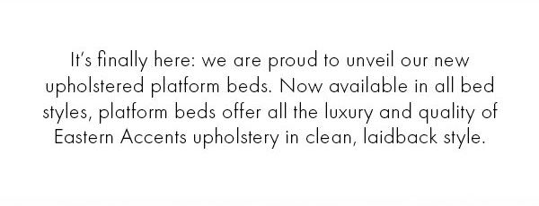 Its finally here: Eastern Accents is proud to unveil new upholstered platform beds! Now available in all bed styles, platform beds offer luxury and quality in clean, laidback styles.