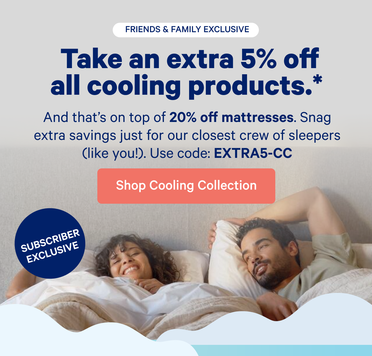 Take an extra 5% off all cooling products. >> And that's on top of 20% off mattresses. Snag extra savings just for our closest crew of sleepers (like you)! Use code: EXTRA5-CC >> Shop Cooling Collection >>