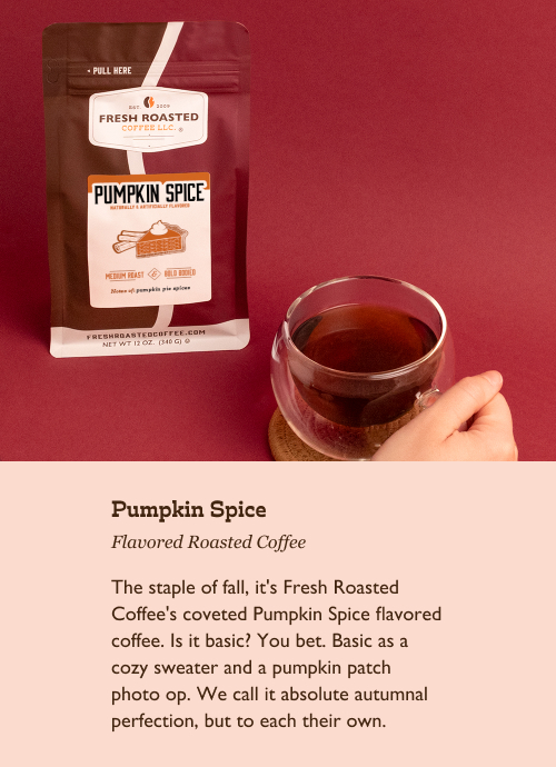 Pumpkin Spice Flavored Roasted Coffee. The staple of fall, it's Fresh Roasted Coffee's coveted Pumpkin Spice flavored coffee. Is it basic? You bet. Basic as a cozy sweater and a pumpkin patch photo op. We call it absolute autumnal perfection, but to each their own.