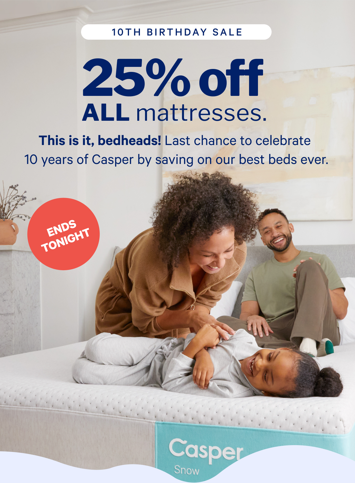 25% off ALL mattresses.* >> This is it, bedheads! Last chance to celebrate 10 years of Casper by saving on our best beds ever. >>