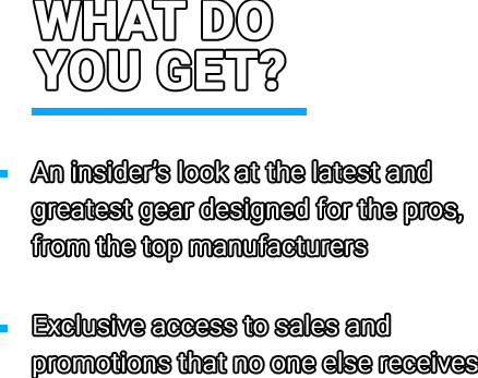 What do you get? • An insider’s look at the latest and greatest gear designed for the pros, from the top manufacturers • Exclusive access to sales and promotions that no one else receives