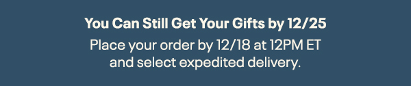 You Can Still Get Your Gifts by 12/25. | Place your order by 12/18 at 12PM ET and select expedited delivery.