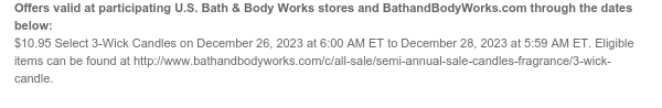 Offers valid at participating U.S. Bath & Body Works stores and BathandBodyWorks.com through the dates below: $10.95 Select 3-Wick Candles on December 26, 2023 at 6:00 AM ET to December 28, 2023 at 5:59 AM ET. Eligible items can be found at http://www.bathandbodyworks.com/c/all-sale/semi-annual-sale-candles-fragrance/3-wick-candle.