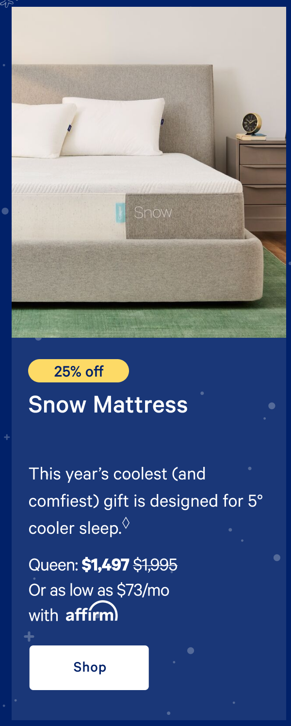 [25% off] >> Snow Mattress >> This yearâ€™s coolest (and comfiest) gift is designed for 5Â° cooler sleep.* >> Queen: $1,497 ($1,995)  >> Or as low as $73/mo with affirm. >> Shop >> 