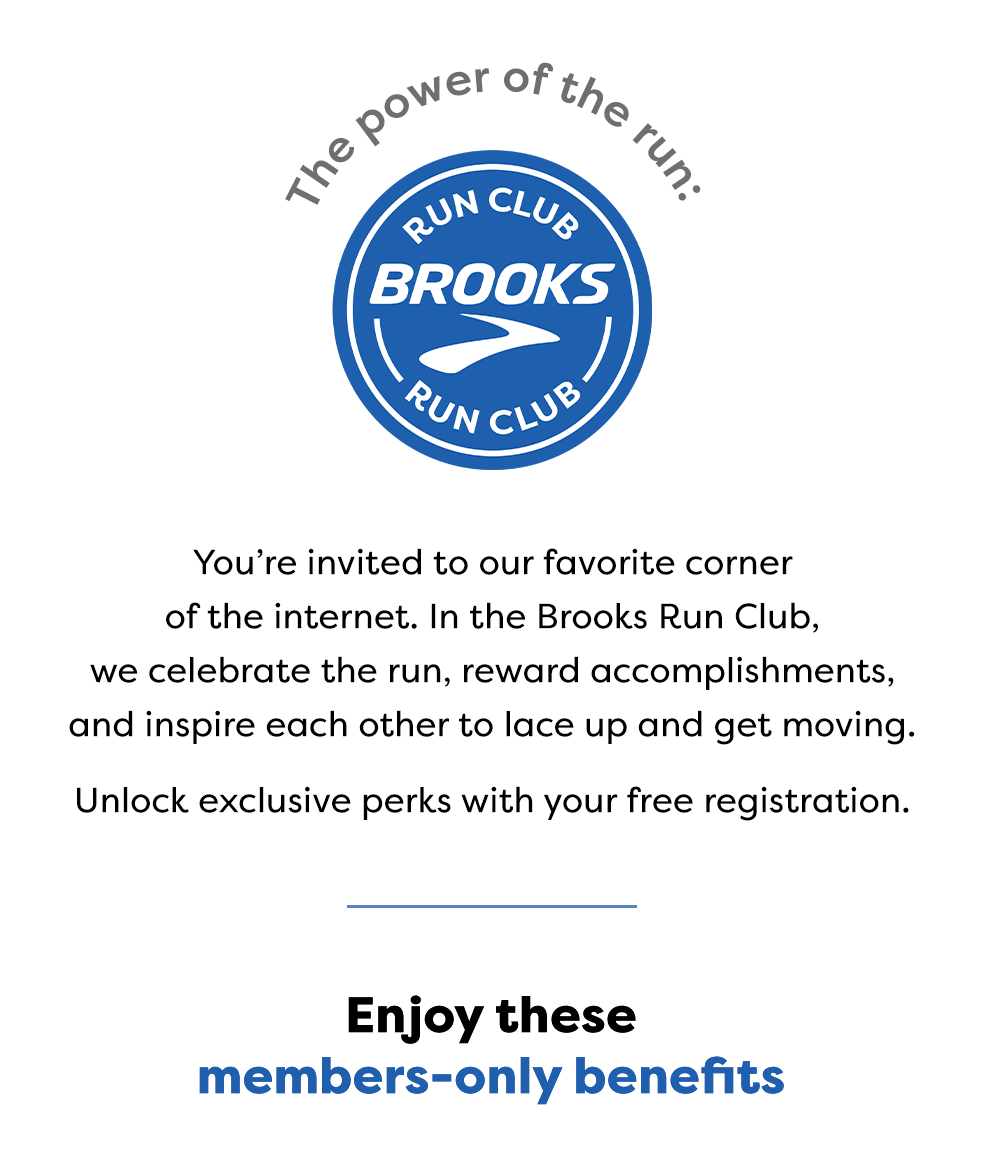 The power of the run: Youâ€™re invited to our favorite corner of the internet. In the Brooks Run Club, we celebrate the run, reward accomplishments, and inspire each other to lace up and get moving. Unlock exclusive perks with your free registration.