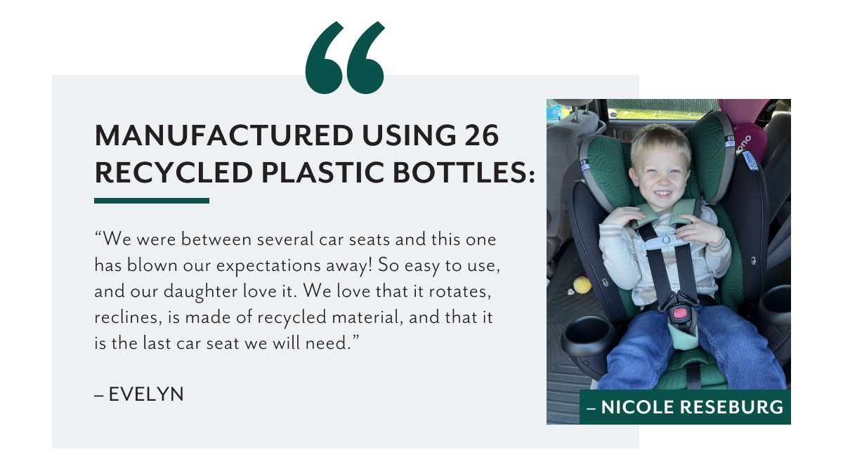 Manufactured using 26 recycled plastic bottles: | 'We were between several car seats and this one has blown our expectations away! So easy to use, and our daughter love it. We love that it rotates, reclines, is made of recycled material, and that it is the last car seat we will need.' - Evelyn