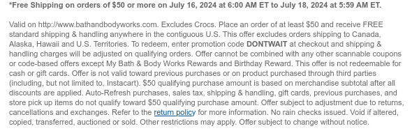 *Free Shipping on orders of $50 or more on July 16, 2024 at 6:00 AM ET to July 22, 2024 at 5:59 AM ET.   Valid on http://www.bathandbodyworks.com. Place an order of at least $50 and receive FREE standard shipping & handling anywhere in the contiguous U.S. This offer excludes orders shipping to Canada, Alaska, Hawaii and U.S. Territories. To redeem, enter promotion code DONTWAIT at checkout and shipping & handling charges will be adjusted on qualifying orders. Offer cannot be combined with any other scannable coupons or code-based offers except My Bath & Body Works Rewards and Birthday Reward. This offer is not redeemable for cash or gift cards. Offer is not valid toward previous purchases or on product purchased through third parties (including, but not limited to,
 Instacart). $50 qualifying purchase amount is based on merchandise subtotal after all discounts are applied. Auto-Refresh purchases, sales tax, shipping & handling, gift cards, previous purchases, and store pick up items do not qualify toward $50 qualifying purchase amount. Offer subject to adjustment due to returns, cancellations and exchanges. Refer to the return policy for more information. No rain checks issued. Void if altered, copied, transferred, auctioned or sold. Other restrictions may apply. Offer subject to change without notice.