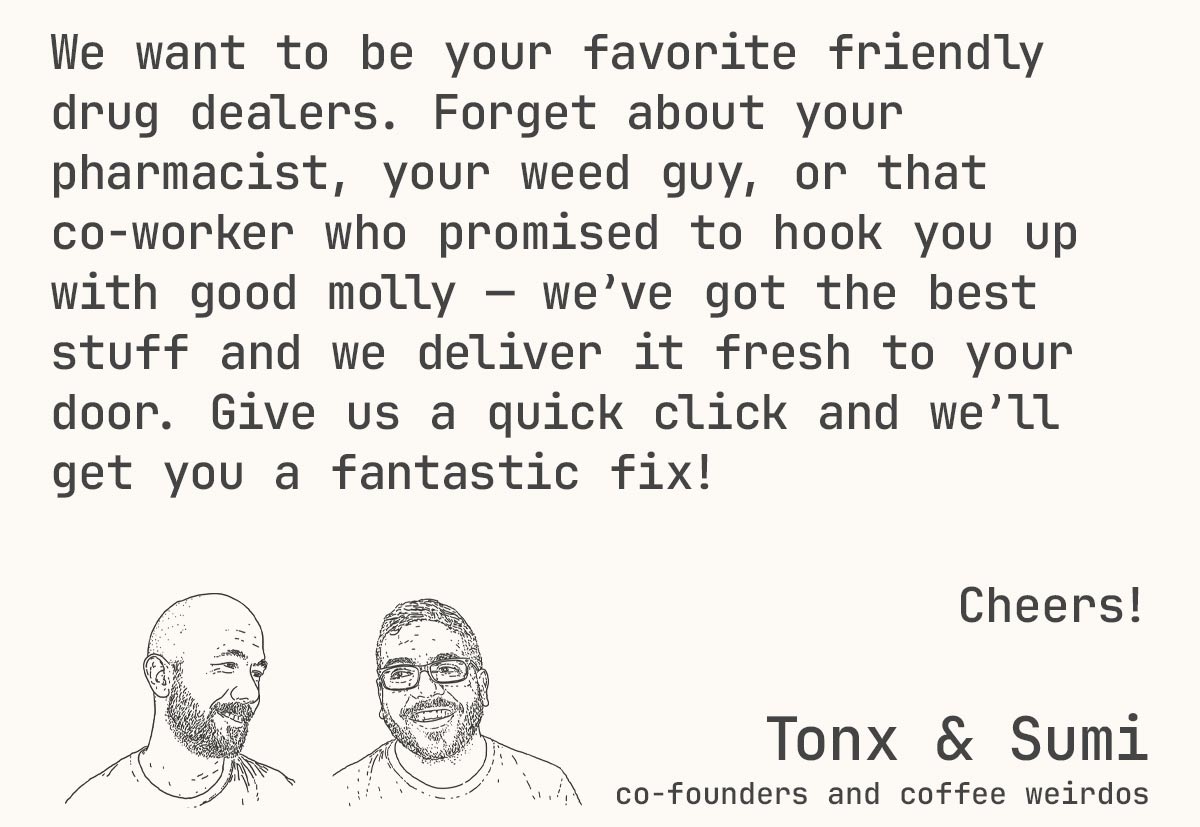 We want to be your favorite friendly drug dealers. Forget about your pharmacist, your weed guy, or that co-worker who promised to hook you up with good molly — we’ve got the best stuff and we deliver it fresh to your door. Give us a quick click and we’ll get you a fantastic fix! -- Tonx & Sumi