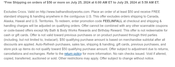 *Free Shipping on orders of $50 or more on July 25, 2024 at 6:00 AM ET to July 29, 2024 at 5:59 AM ET.   Excludes Crocs. Valid on http://www.bathandbodyworks.com. Place an order of at least $50 and receive FREE standard shipping & handling anywhere in the contiguous U.S. This offer excludes orders shipping to Canada, Alaska, Hawaii and U.S. Territories. To redeem, enter promotion code FEELINFALL at checkout and shipping & handling charges will be adjusted on qualifying orders. Offer cannot be combined with any other scannable coupons or code-based offers except My Bath & Body Works Rewards and Birthday Reward. This offer is not redeemable for cash or gift cards. Offer is not valid toward previous purchases or on product purchased through third parties (including, but
 not limited to, Instacart). $50 qualifying purchase amount is based on merchandise subtotal after all discounts are applied. Auto-Refresh purchases, sales tax, shipping & handling, gift cards, previous purchases, and store pick up items do not qualify toward $50 qualifying purchase amount. Offer subject to adjustment due to returns, cancellations and exchanges. Refer to the return policy for more information. No rain checks issued. Void if altered, copied, transferred, auctioned or sold. Other restrictions may apply. Offer subject to change without notice.