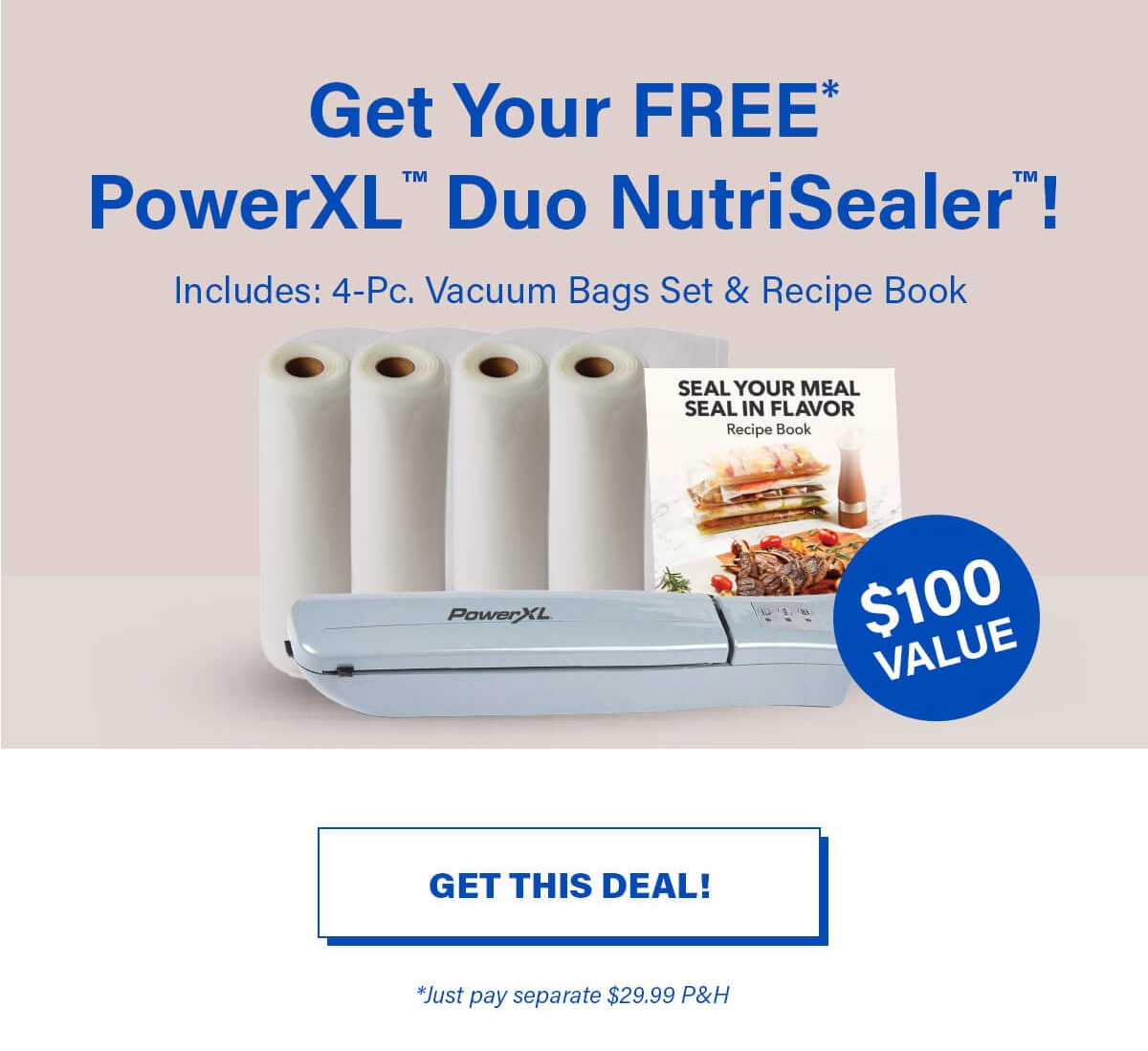 Get Your FREE* PowerXL™ Duo NutriSealer™! Includes: 4-Oc, Vacuum Bags Set & Recipe Book. $100 VALUE. GET THIS DEAL! *Just pay seperate $29.99 P&H