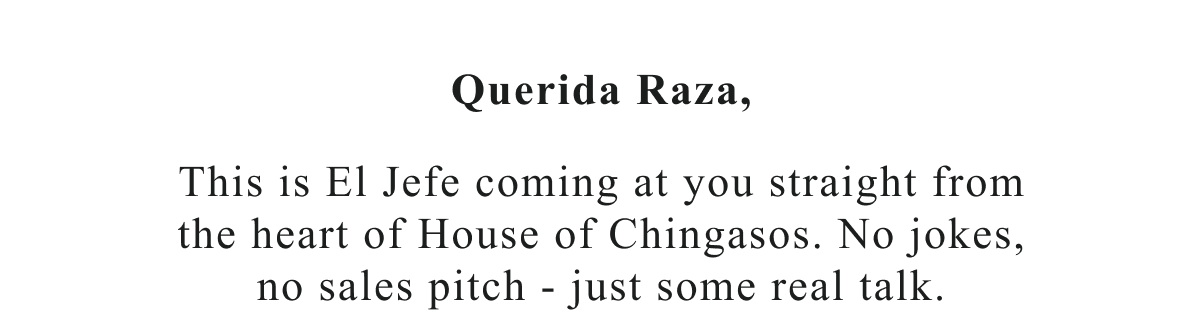 Querida Raza,  This is El Jefe coming at you straight from the heart of House of Chingasos. No jokes, no sales pitch - just some real talk.