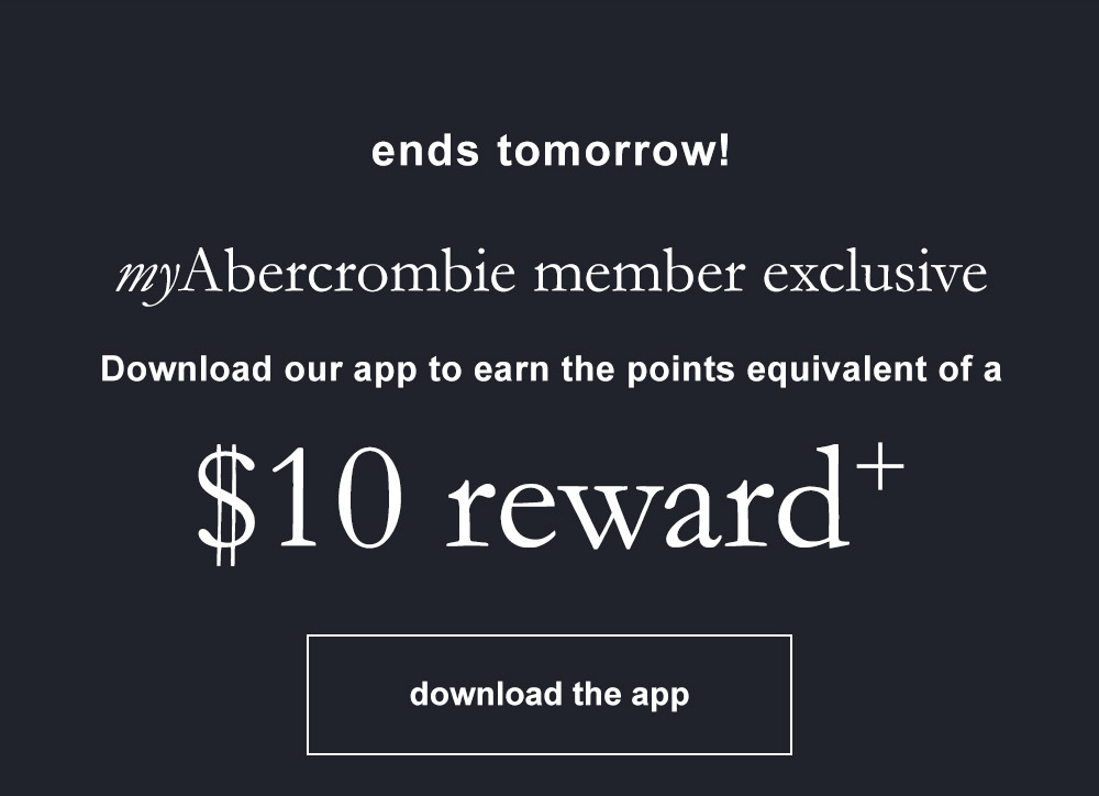 ends tomorrow! myAbercrombie member exclusive Download our app to earn the points equivalent of a $10 reward+ download the app