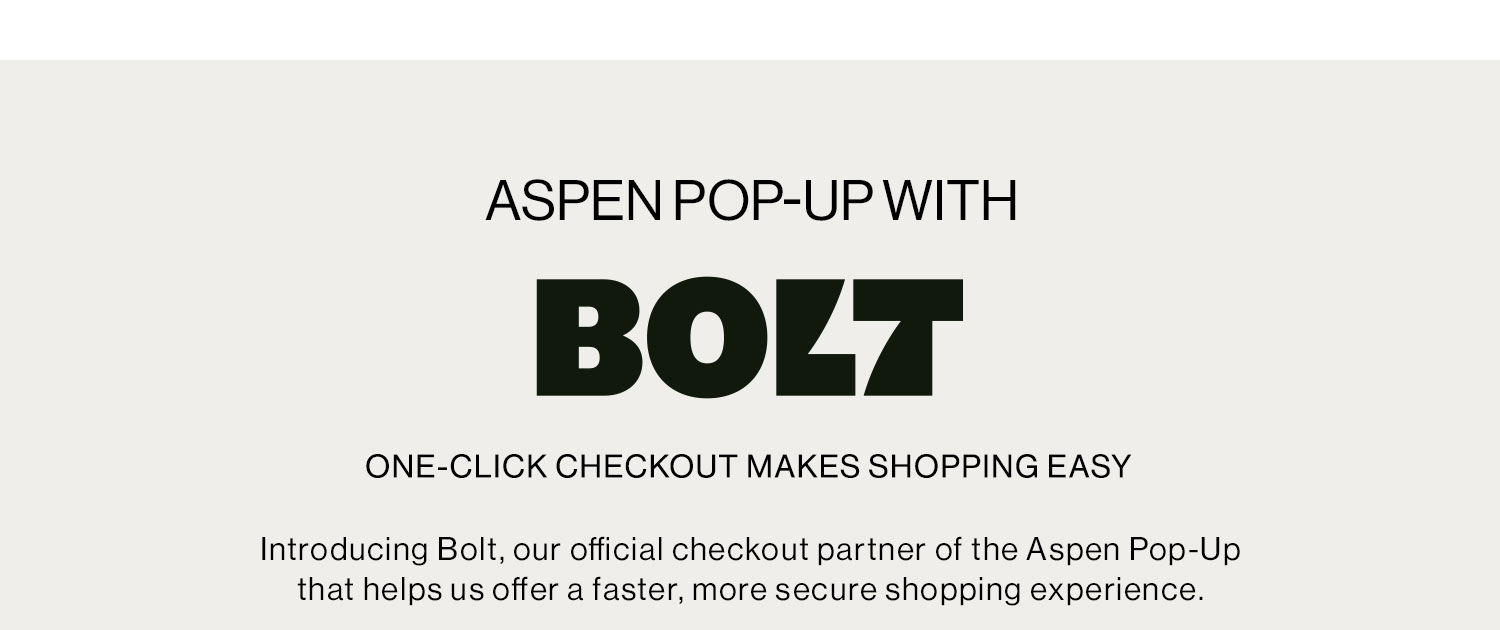 ASPEN POP-UP WITH BOLT. ONE-CLICK CHECKOUT MAKES SHOPPING EASY. Introducing Bolt, our official checkout partner of the Aspen Pop-Up that helps us offer a faster, more secure shopping experience.