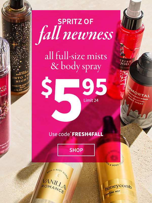 Spritz of fall newness. $5.95 All Full-Size Mists & Body Spray. Use code* FRESH4FALL. Limit 24. NEW! SHOP. 