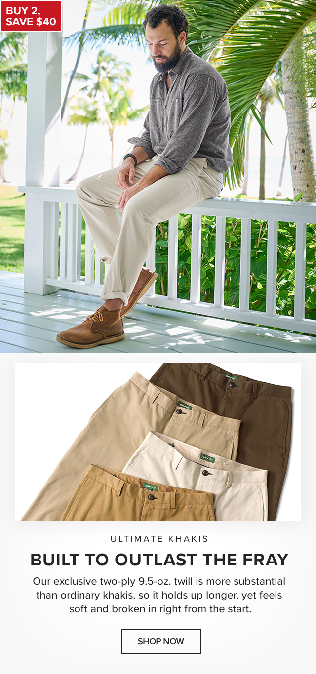 Ultimate Khakis Built to Outlast the Fray Our exclusive two-ply 9.5-oz. twill is more substantial than ordinary khakis, so it holds up longer, yet feels soft and broken in right from the start. callout: Buy 2, Save $40