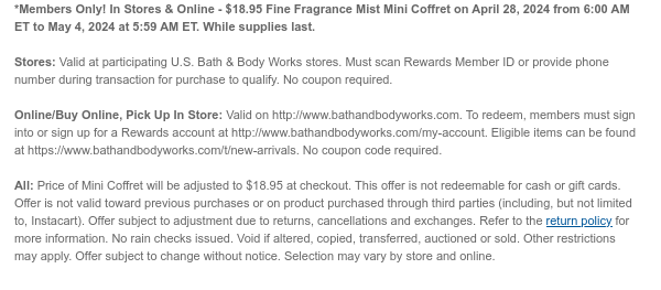 *Members Only! In Stores & Online - $18.95 Fine Fragrance Mist Mini Coffret on April 28, 2024 from 6:00 AM ET to May 4, 2024 at 5:59 AM ET. While supplies last.  Stores: Valid at participating U.S. Bath & Body Works stores. Must scan Rewards Member ID or provide phone number during transaction for purchase to qualify. No coupon required.  Online/Buy Online, Pick Up In Store: Valid on http://www.bathandbodyworks.com. To redeem, members must sign into or sign up for a Rewards account at http://www.bathandbodyworks.com/my-account. Eligible items can be found at https://www.bathandbodyworks.com/t/new-arrivals. No coupon code required.   All: Price of Mini Coffret will be adjusted to $18.95 at checkout. This offer is not redeemable for cash or gift cards. Offer is not valid
 toward previous purchases or on product purchased through third parties (including, but not limited to, Instacart). Offer subject to adjustment due to returns, cancellations and exchanges. Refer to the return policy for more information. No rain checks issued. Void if altered, copied, transferred, auctioned or sold. Other restrictions may apply. Offer subject to change without notice. Selection may vary by store and online.