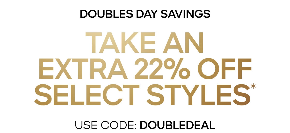 DOUBLES DAY SAVINGS TAKE AN EXTRA 22% OFF SELECT STYLES* USE CODE: DOUBLEDEAL