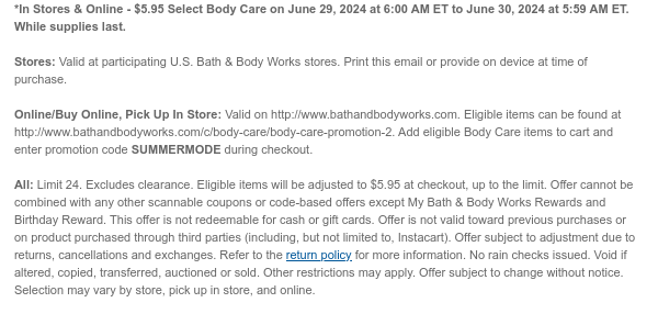 *In Stores & Online - $5.95 Select Body Care on June 29, 2024 at 6:00 AM ET to June 30, 2024 at 5:59 AM ET. While supplies last.  Stores: Valid at participating U.S. Bath & Body Works stores. Print this email or provide on device at time of purchase.  Online/Buy Online, Pick Up In Store: Valid on http://www.bathandbodyworks.com. Eligible items can be found at http://www.bathandbodyworks.com/TBD. Add eligible Body Care items to cart and enter promotion code SUMMERMODE during checkout.   All: Limit 24. Excludes clearance. Eligible items will be adjusted to $5.95 at checkout, up to the limit. Offer cannot be combined with any other scannable coupons or code-based offers except My Bath & Body Works Rewards and Birthday Reward. This offer is not redeemable for cash or
 gift cards. Offer is not valid toward previous purchases or on product purchased through third parties (including, but not limited to, Instacart). Offer subject to adjustment due to returns, cancellations and exchanges. Refer to the return policy for more information. No rain checks issued. Void if altered, copied, transferred, auctioned or sold. Other restrictions may apply. Offer subject to change without notice. Selection may vary by store, pick up in store, and online.