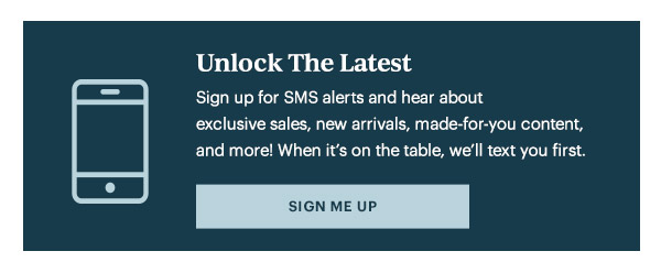 Unlock The Latest  Sign up for SMS alerts and hear about exclusive sales, new arrivals, made-for-you content, and more! When it's on the table, we'll text you first.   [SIGN ME UP]