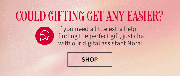 Could gifting get any easier? If you need a little extra help finding the perfect gift, just chat with our digital assistant Nora! SHOP