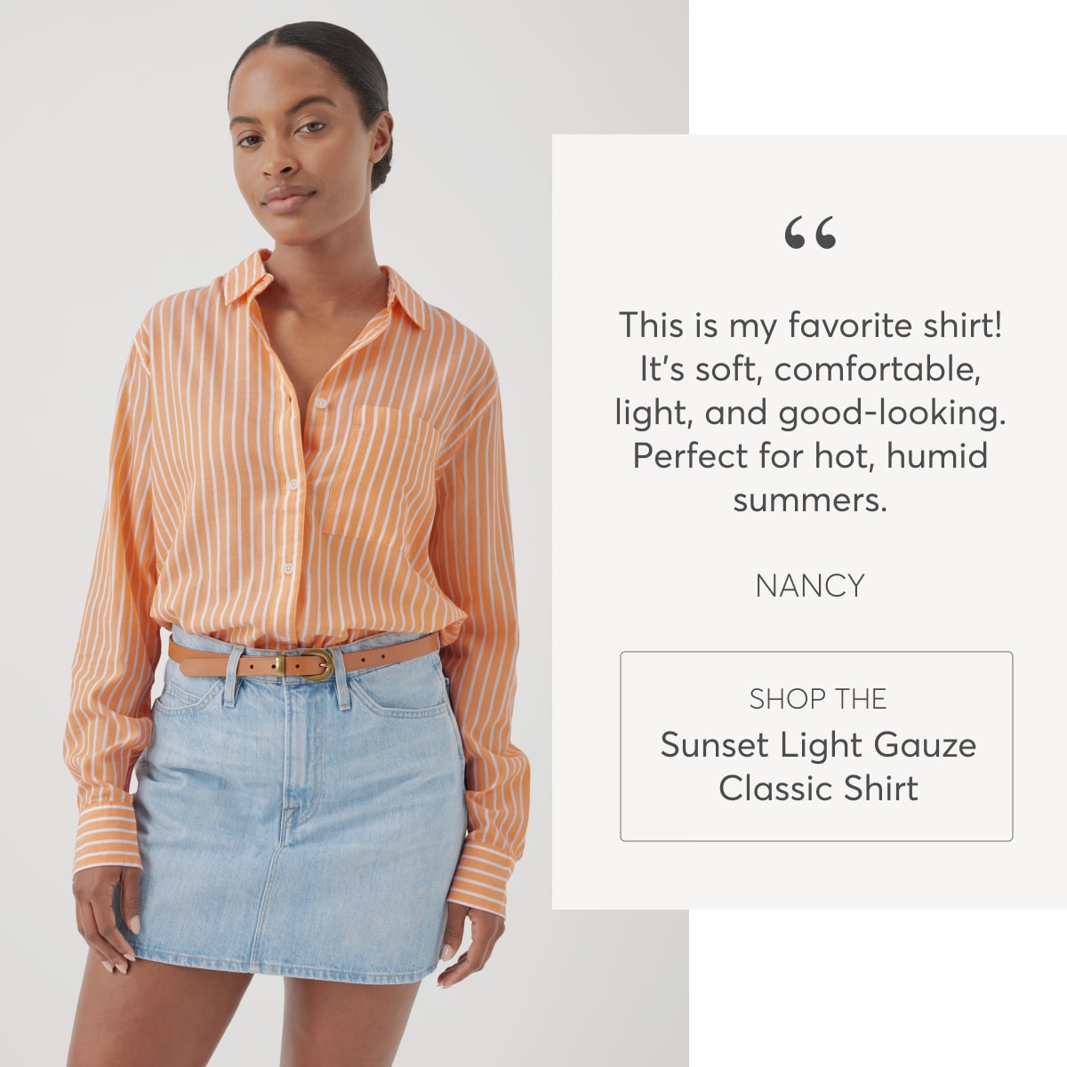 “This is my favorite shirt! It’s soft, comfortable, light, and good-looking. Perfect for hot, humid summers.” - Nancy, Shop the Sunset Light Gauze Classic Shirt