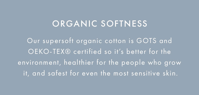 Our supersoft organic cotton is GOTS and OEKO-TEX certified so it's better for the enviorment, healthier for the people who grow it, and safest for even the most sensitive skin.