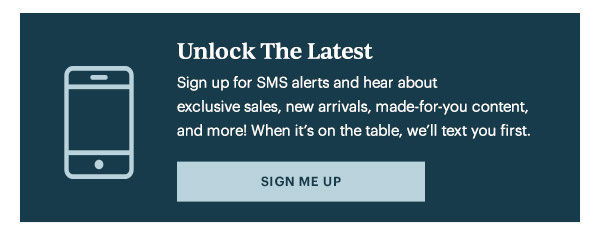 Unlock The Latest  Sign up for SMS alerts and hear about exclusive sales, new arrivals, made-for-you content, and more! When it's on the table, we'll text you first.   [SIGN ME UP]