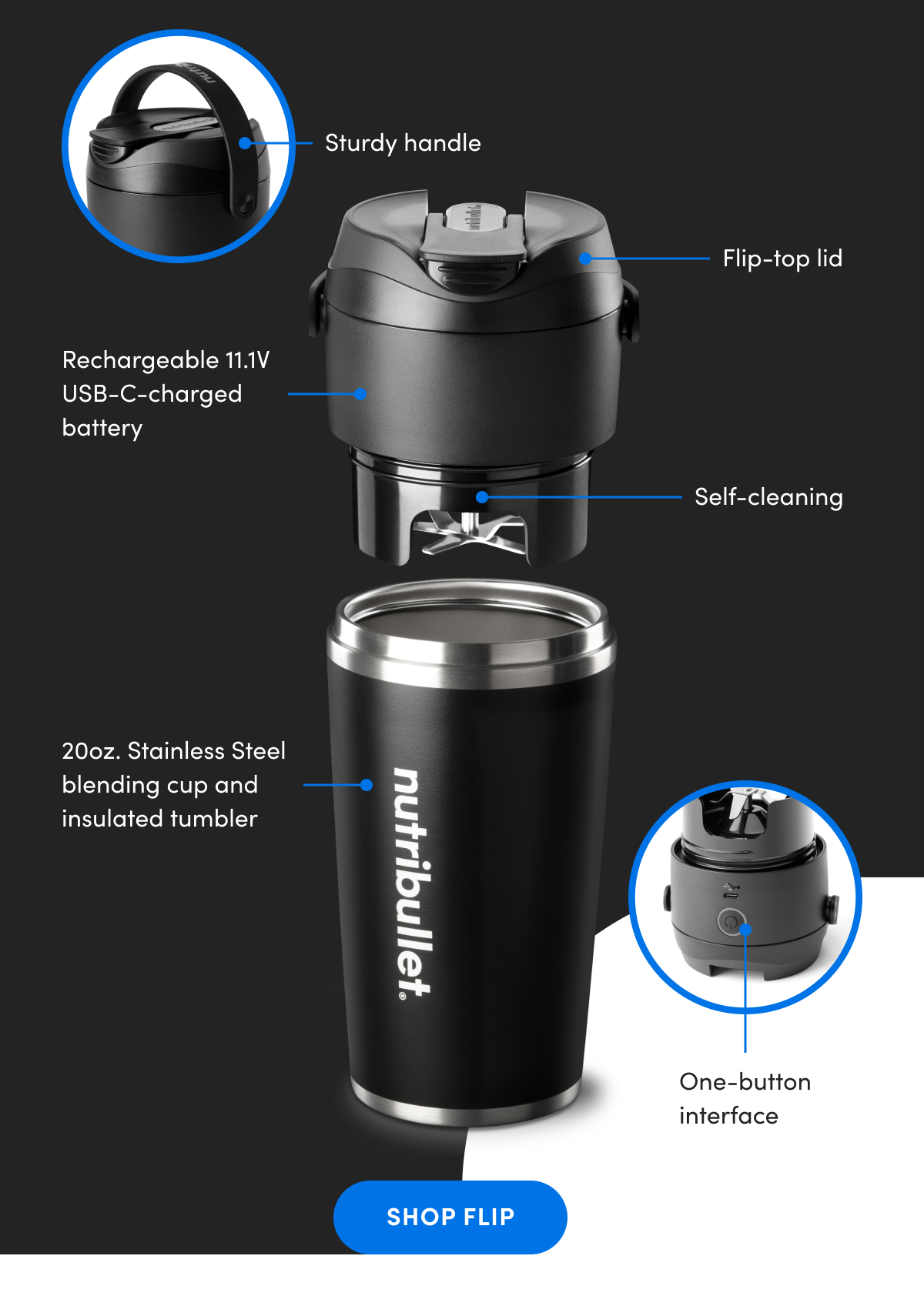 20oz. Stainless Steel blending cup and insulated tumbler   Rechargeable 11.1V USB-C-charged battery   Flip-top lid   One-button interface   Sturdy handle   Self-cleaning 